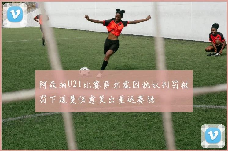 阿森纳U21比赛萨尔蒙因抗议判罚被罚下道曼伤愈复出重返赛场