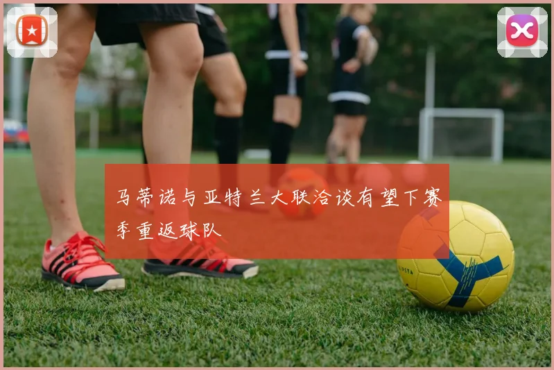 马蒂诺与亚特兰大联洽谈有望下赛季重返球队
