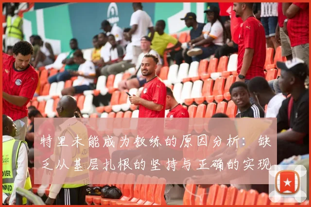 特里未能成为教练的原因分析：缺乏从基层扎根的坚持与正确的实现方式