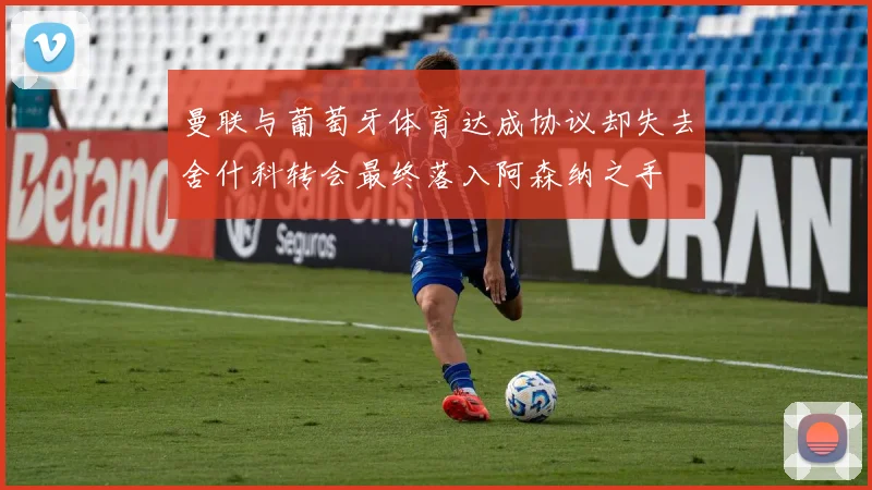 曼联与葡萄牙体育达成协议却失去舍什科转会最终落入阿森纳之手