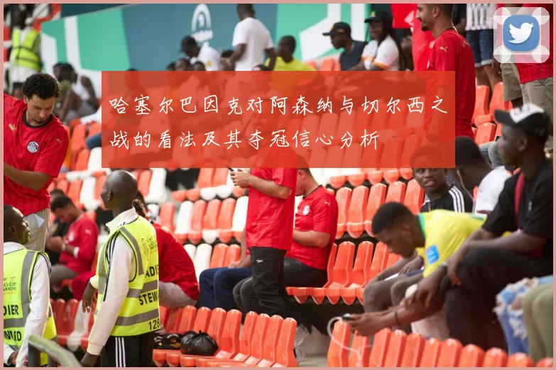 哈塞尔巴因克对阿森纳与切尔西之战的看法及其夺冠信心分析