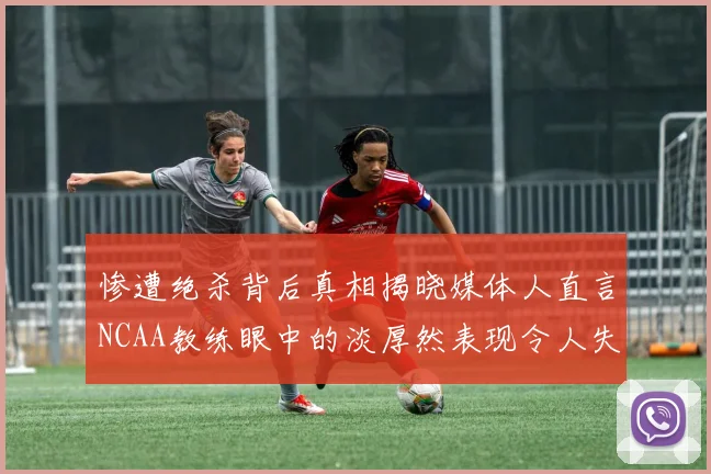 惨遭绝杀背后真相揭晓媒体人直言NCAA教练眼中的淡厚然表现令人失望