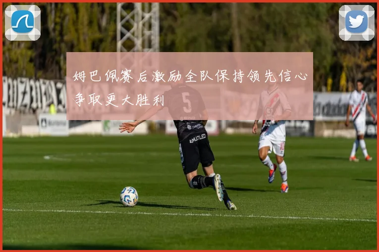 姆巴佩赛后激励全队保持领先信心争取更大胜利