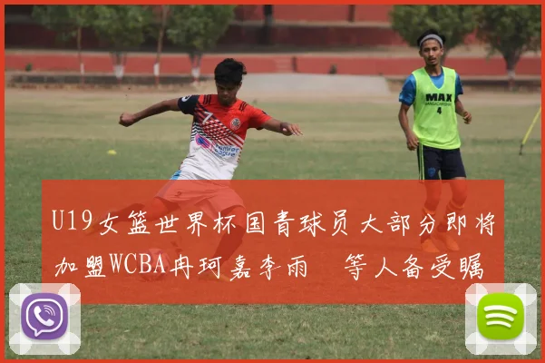 U19女篮世界杯国青球员大部分即将加盟WCBA冉珂嘉李雨汧等人备受瞩目