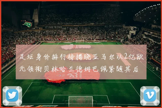 足坛身价排行榜揭晓亚马尔以2亿欧元领衔贝林哈兰德姆巴佩紧随其后