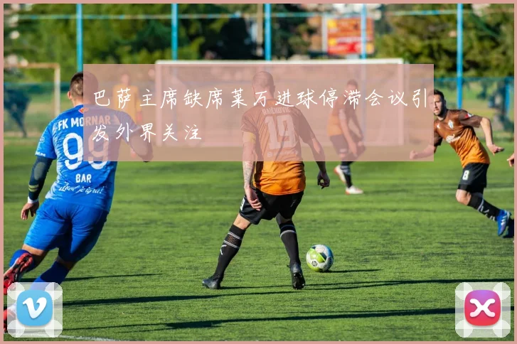 巴萨主席缺席莱万进球停滞会议引发外界关注