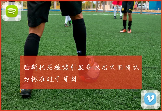 巴斯托尼被嘘引发争议尤文旧将认为标准过于苛刻