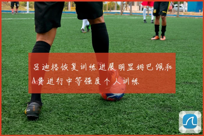 吕迪格恢复训练进展明显姆巴佩和A费进行中等强度个人训练