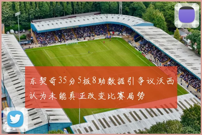 东契奇35分5板8助数据引争议沃西认为未能真正改变比赛局势