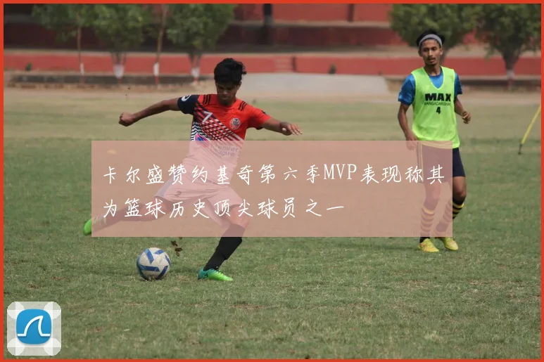 卡尔盛赞约基奇第六季MVP表现称其为篮球历史顶尖球员之一