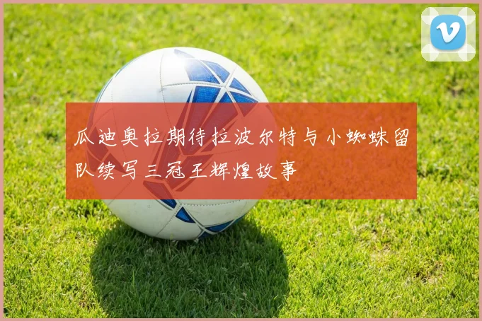 瓜迪奥拉期待拉波尔特与小蜘蛛留队续写三冠王辉煌故事
