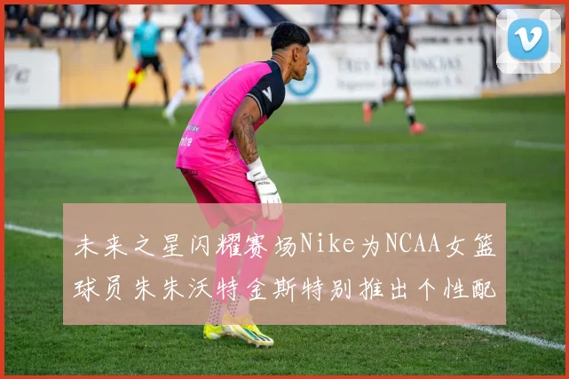 未来之星闪耀赛场Nike为NCAA女篮球员朱朱沃特金斯特别推出个性配色球鞋